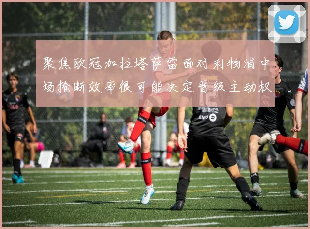 聚焦欧冠加拉塔萨雷面对利物浦中场抢断效率很可能决定晋级主动权