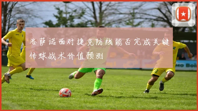 洛萨诺面对捷克防线能否完成关键传球战术价值预测