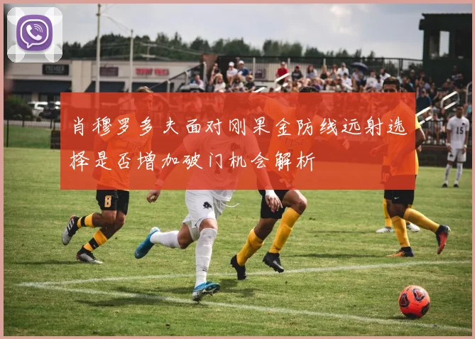 肖穆罗多夫面对刚果金防线远射选择是否增加破门机会解析
