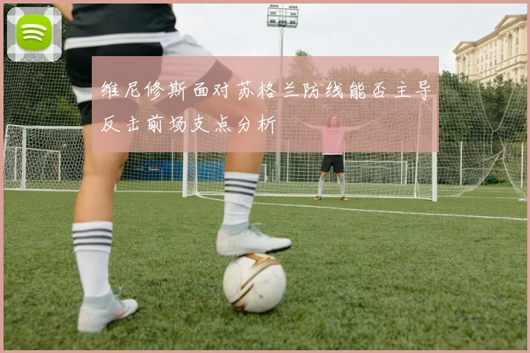 维尼修斯面对苏格兰防线能否主导反击前场支点分析