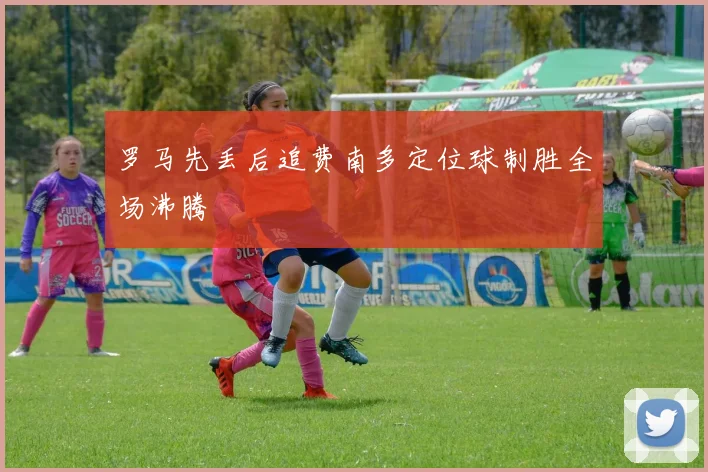 罗马先丢后追费南多定位球制胜全场沸腾