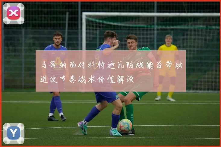 马蒂纳面对科特迪瓦防线能否带动进攻节奏战术价值解读
