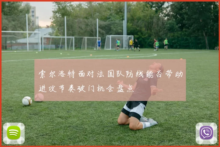 索尔洛特面对法国队防线能否带动进攻节奏破门机会盘点