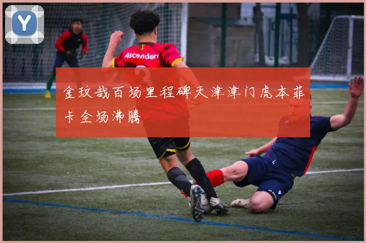 金玟哉百场里程碑天津津门虎本菲卡全场沸腾