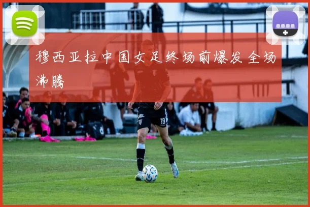 穆西亚拉中国女足终场前爆发全场沸腾