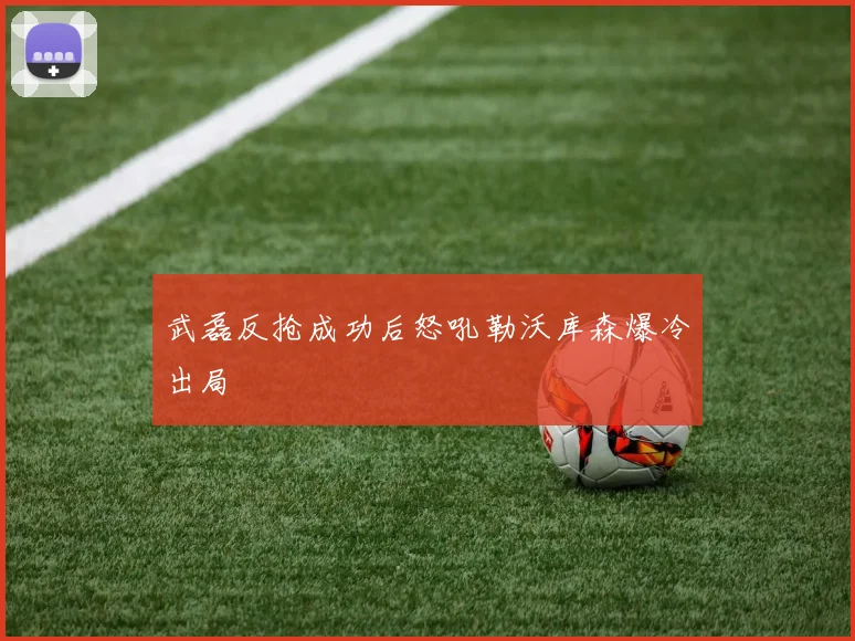 武磊反抢成功后怒吼勒沃库森爆冷出局