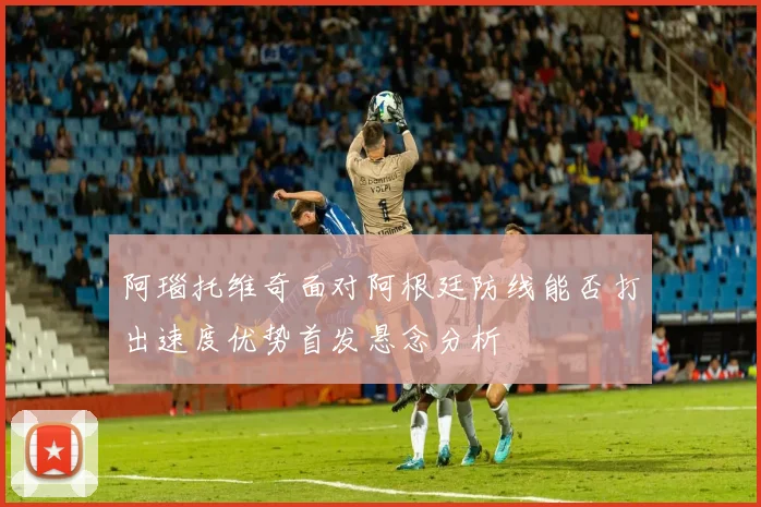 阿瑙托维奇面对阿根廷防线能否打出速度优势首发悬念分析