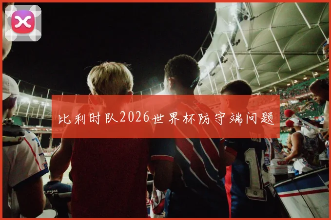 比利时队2026世界杯防守端问题