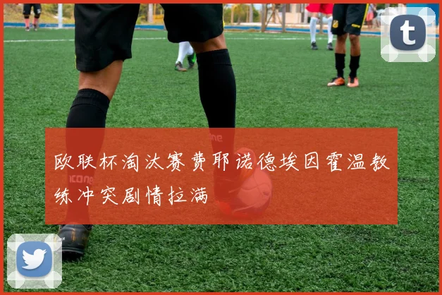 欧联杯淘汰赛费耶诺德埃因霍温教练冲突剧情拉满