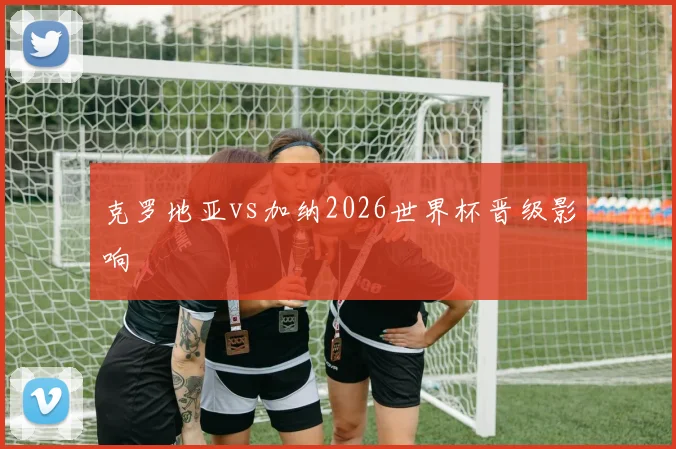 克罗地亚vs加纳2026世界杯晋级影响