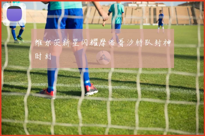 维尔茨新星闪耀摩洛哥沙特队封神时刻