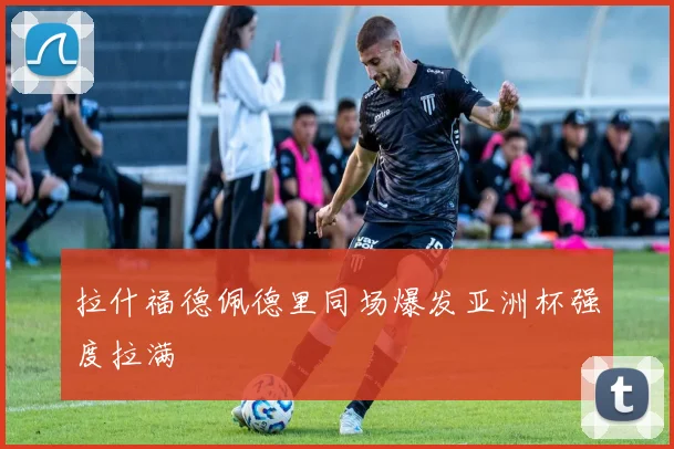 拉什福德佩德里同场爆发亚洲杯强度拉满