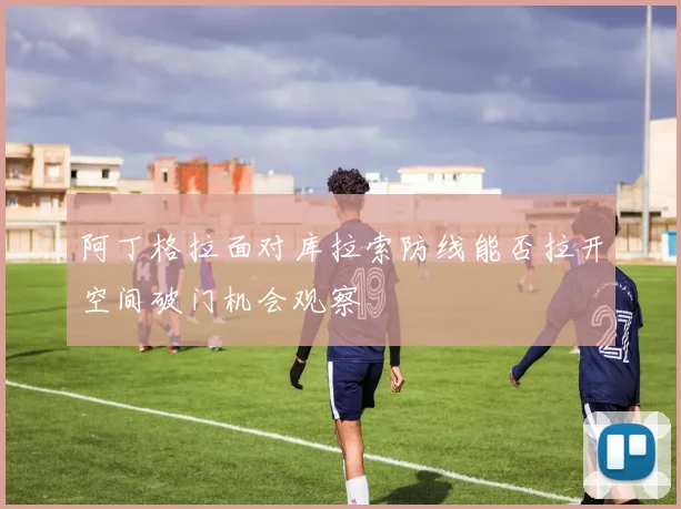阿丁格拉面对库拉索防线能否拉开空间破门机会观察