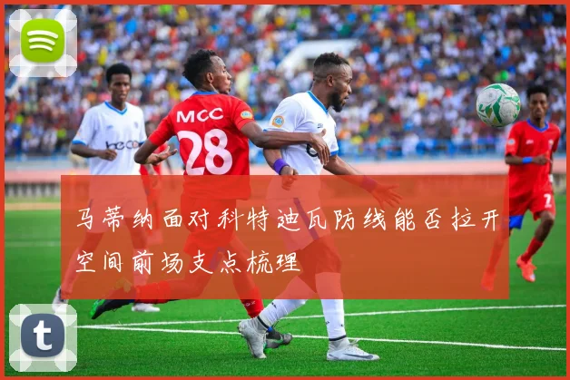 马蒂纳面对科特迪瓦防线能否拉开空间前场支点梳理