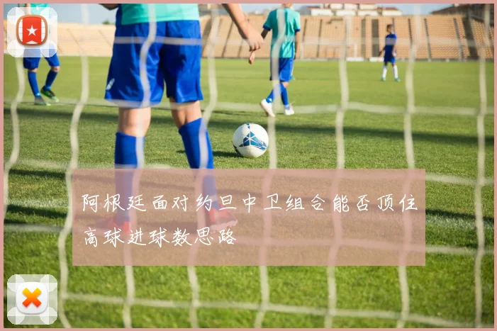 阿根廷面对约旦中卫组合能否顶住高球进球数思路