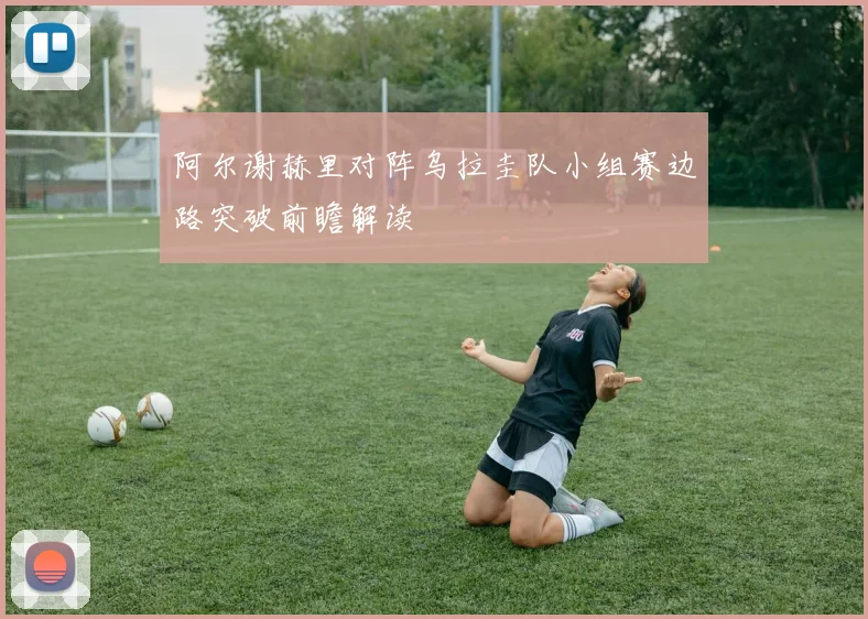 阿尔谢赫里对阵乌拉圭队小组赛边路突破前瞻解读
