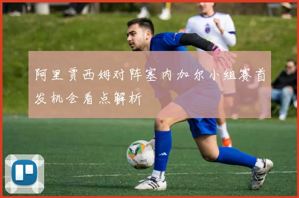 阿里贾西姆对阵塞内加尔小组赛首发机会看点解析