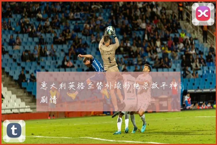 意大利英格兰替补读秒绝杀扳平神剧情