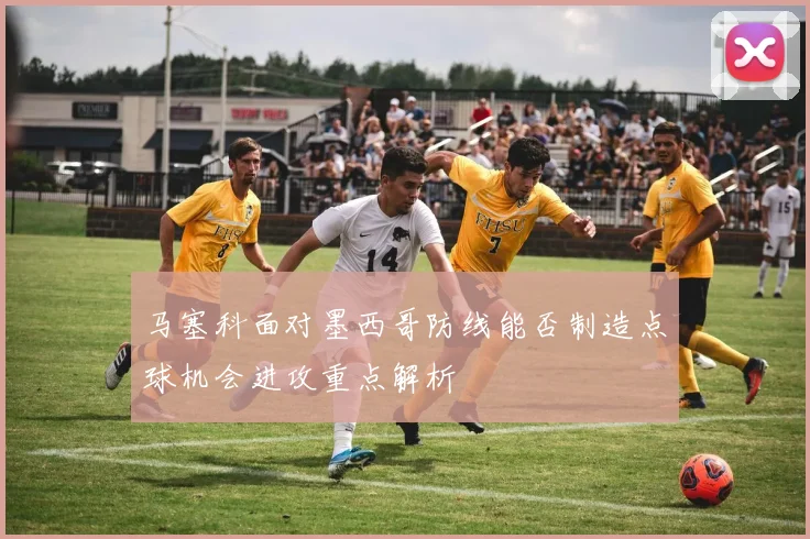 马塞科面对墨西哥防线能否制造点球机会进攻重点解析