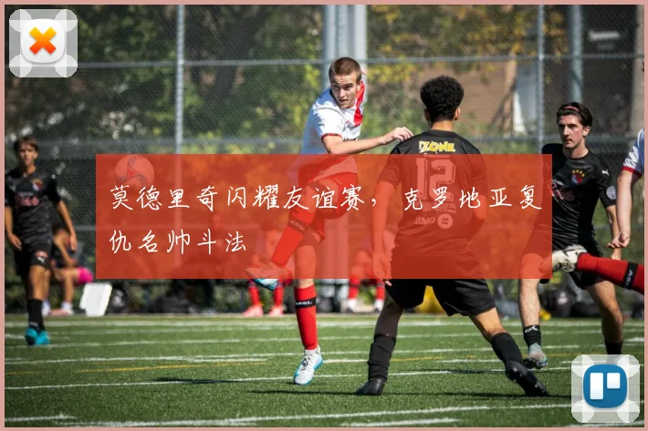 莫德里奇闪耀友谊赛，克罗地亚复仇名帅斗法
