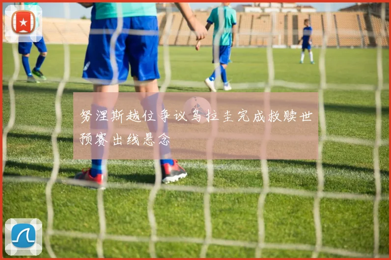 努涅斯越位争议乌拉圭完成救赎世预赛出线悬念