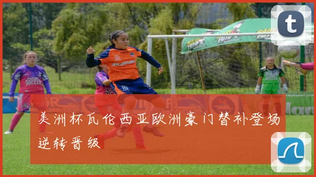 美洲杯瓦伦西亚欧洲豪门替补登场逆转晋级