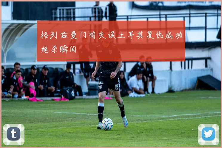 格列兹曼门将失误土耳其复仇成功绝杀瞬间