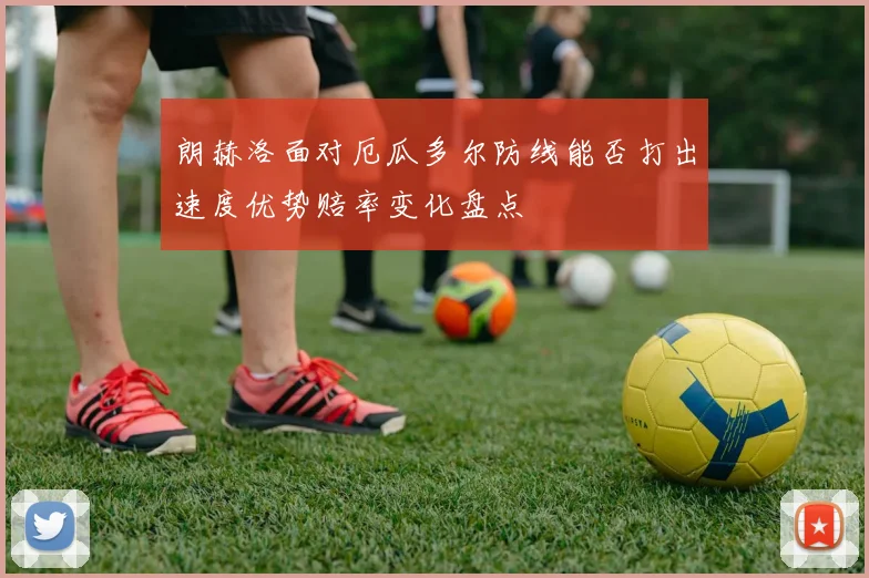 朗赫洛面对厄瓜多尔防线能否打出速度优势赔率变化盘点