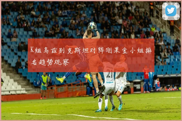 K组乌兹别克斯坦对阵刚果金小组排名趋势观察