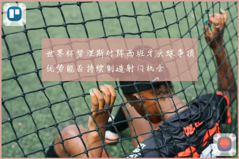 世界杯努涅斯对阵西班牙头球争顶优势能否持续制造射门机会