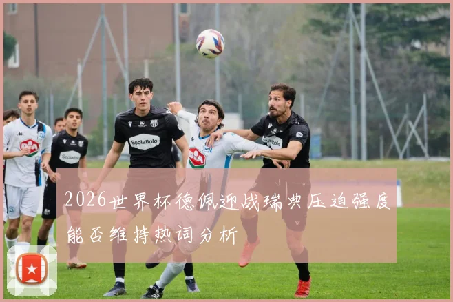 2026世界杯德佩迎战瑞典压迫强度能否维持热词分析