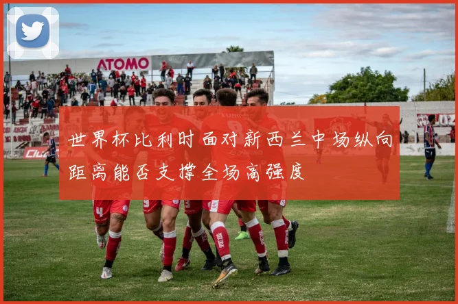 世界杯比利时面对新西兰中场纵向距离能否支撑全场高强度
