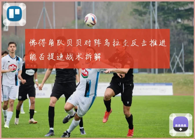 佛得角队贝贝对阵乌拉圭反击推进能否提速战术拆解