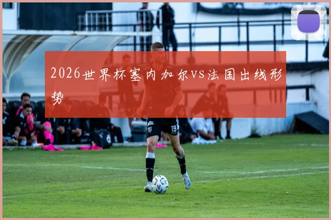 2026世界杯塞内加尔vs法国出线形势