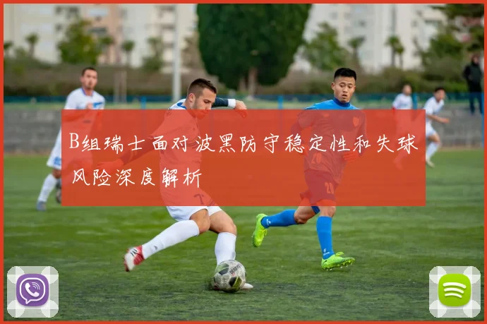B组瑞士面对波黑防守稳定性和失球风险深度解析