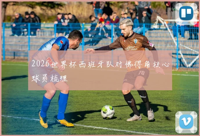 2026世界杯西班牙队对佛得角核心球员梳理