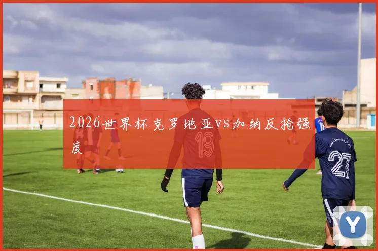 2026世界杯克罗地亚vs加纳反抢强度