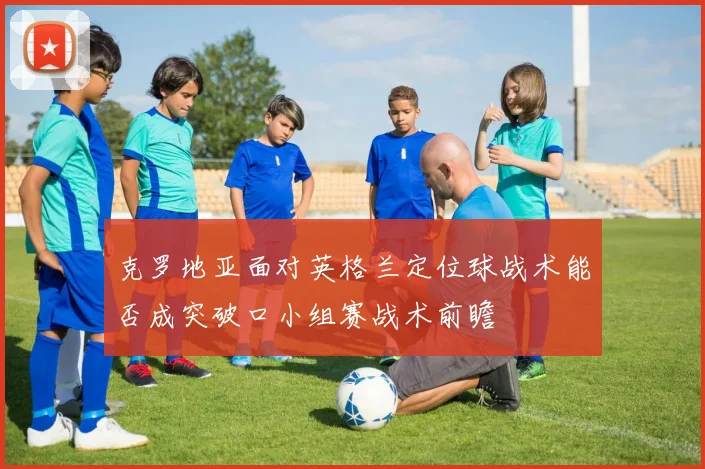 克罗地亚面对英格兰定位球战术能否成突破口小组赛战术前瞻