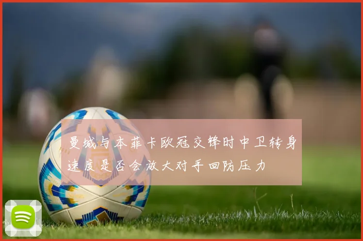 曼城与本菲卡欧冠交锋时中卫转身速度是否会放大对手回防压力