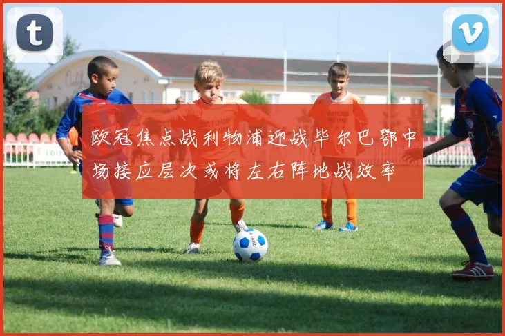 欧冠焦点战利物浦迎战毕尔巴鄂中场接应层次或将左右阵地战效率