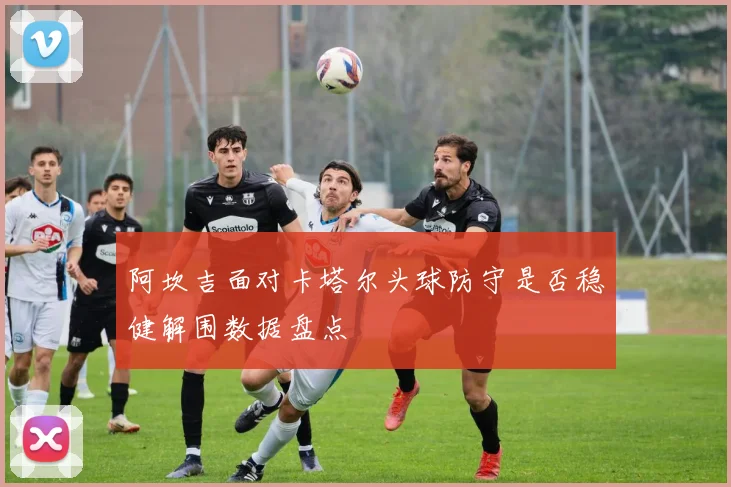 阿坎吉面对卡塔尔头球防守是否稳健解围数据盘点