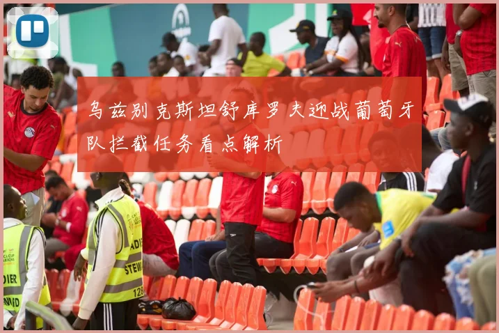 乌兹别克斯坦舒库罗夫迎战葡萄牙队拦截任务看点解析