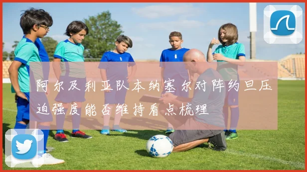 阿尔及利亚队本纳塞尔对阵约旦压迫强度能否维持看点梳理