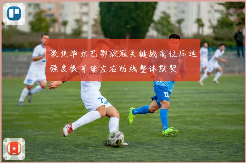 聚焦毕尔巴鄂欧冠关键战高位压迫强度很可能左右防线整体默契