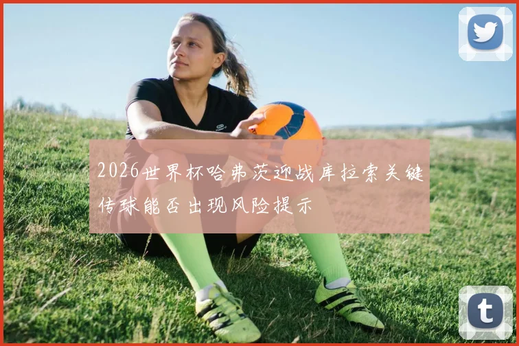 2026世界杯哈弗茨迎战库拉索关键传球能否出现风险提示