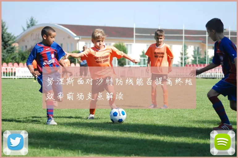 努涅斯面对沙特防线能否提高终结效率前场支点解读