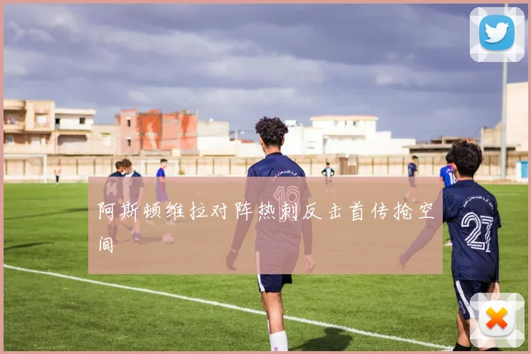阿斯顿维拉对阵热刺反击首传抢空间