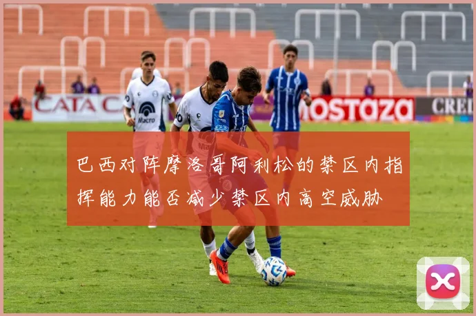 巴西对阵摩洛哥阿利松的禁区内指挥能力能否减少禁区内高空威胁