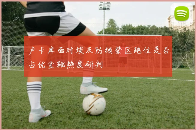 卢卡库面对埃及防线禁区跑位是否占优金靴热度研判