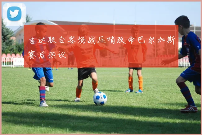 吉达联合客场战压哨改命巴尔加斯赛后热议